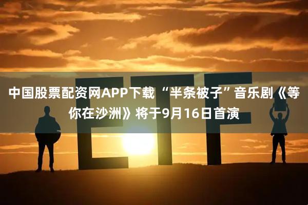 中国股票配资网APP下载 “半条被子”音乐剧《等你在沙洲》将于9月16日首演