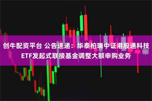 创牛配资平台 公告速递：华泰柏瑞中证港股通科技ETF发起式联接基金调整大额申购业务