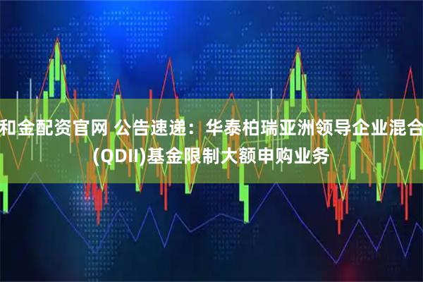 和金配资官网 公告速递：华泰柏瑞亚洲领导企业混合(QDII)基金限制大额申购业务