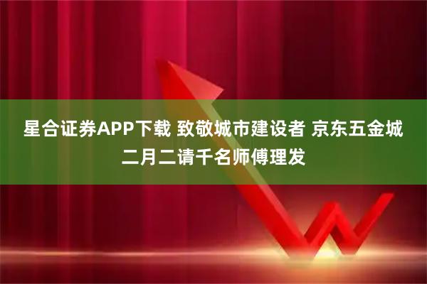 星合证券APP下载 致敬城市建设者 京东五金城二月二请千名师傅理发