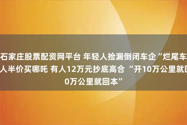 石家庄股票配资网平台 年轻人捡漏倒闭车企“烂尾车” 有人半价买哪吒 有人12万元抄底高合 “开10万公里就回本”