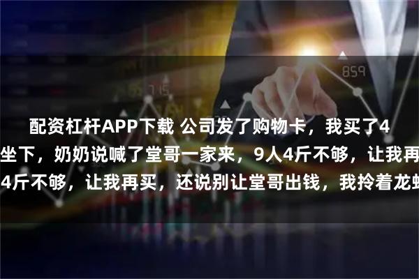 配资杠杆APP下载 公司发了购物卡，我买了4斤龙虾去我爷爷家，刚坐下，奶奶说喊了堂哥一家来，9人4斤不够，让我再买，还说别让堂哥出钱，我拎着龙虾回了家