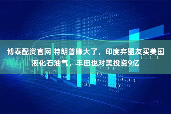 博泰配资官网 特朗普赚大了，印度弃盟友买美国液化石油气，丰田也对美投资9亿