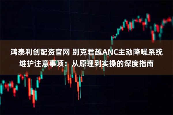 鸿泰利创配资官网 别克君越ANC主动降噪系统维护注意事项：从原理到实操的深度指南