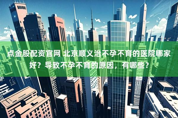 点金股配资官网 北京顺义治不孕不育的医院哪家好？导致不孕不育的原因，有哪些？