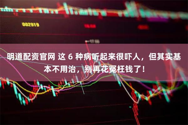 明道配资官网 这 6 种病听起来很吓人，但其实基本不用治，别再花冤枉钱了！