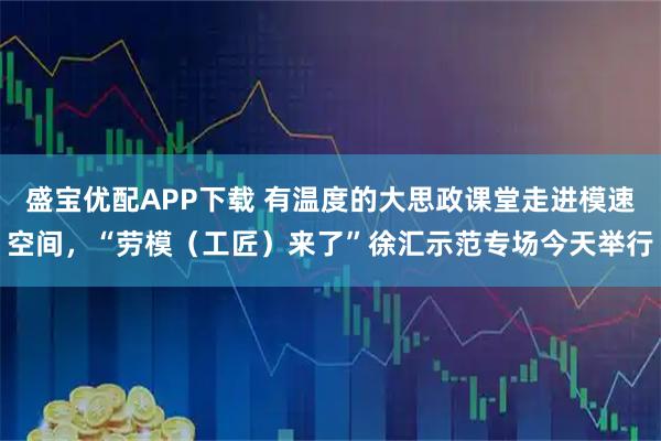 盛宝优配APP下载 有温度的大思政课堂走进模速空间，“劳模（工匠）来了”徐汇示范专场今天举行