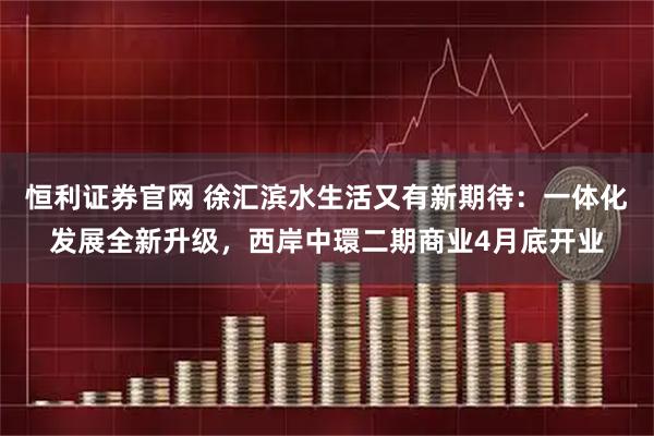 恒利证券官网 徐汇滨水生活又有新期待：一体化发展全新升级，西岸中環二期商业4月底开业
