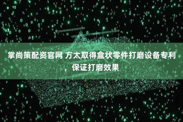 掌尚策配资官网 方太取得盒状零件打磨设备专利，保证打磨效果