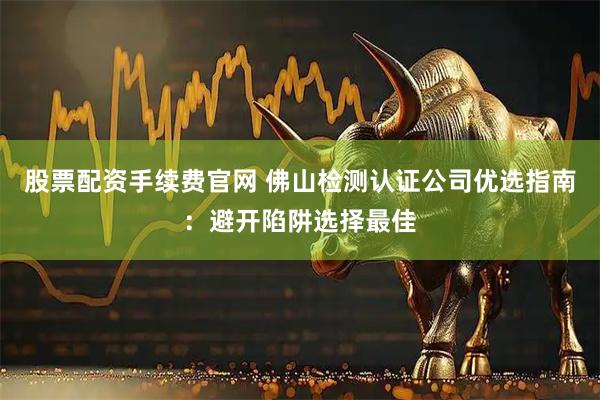 股票配资手续费官网 佛山检测认证公司优选指南：避开陷阱选择最佳