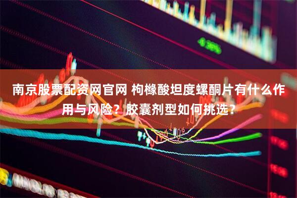 南京股票配资网官网 枸橼酸坦度螺酮片有什么作用与风险？胶囊剂型如何挑选？