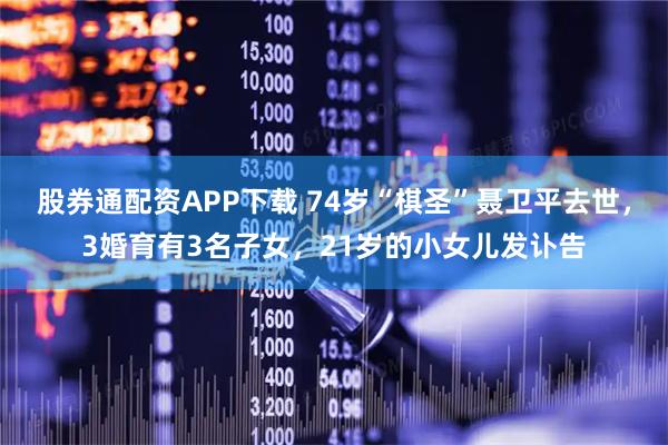股券通配资APP下载 74岁“棋圣”聂卫平去世，3婚育有3名子女，21岁的小女儿发讣告