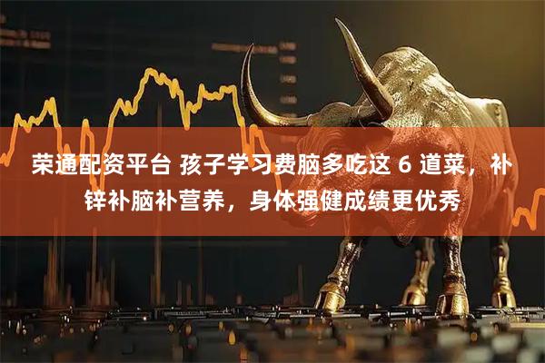 荣通配资平台 孩子学习费脑多吃这 6 道菜，补锌补脑补营养，身体强健成绩更优秀