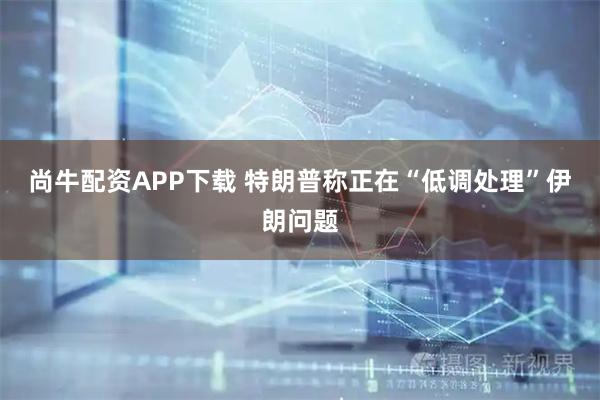 尚牛配资APP下载 特朗普称正在“低调处理”伊朗问题