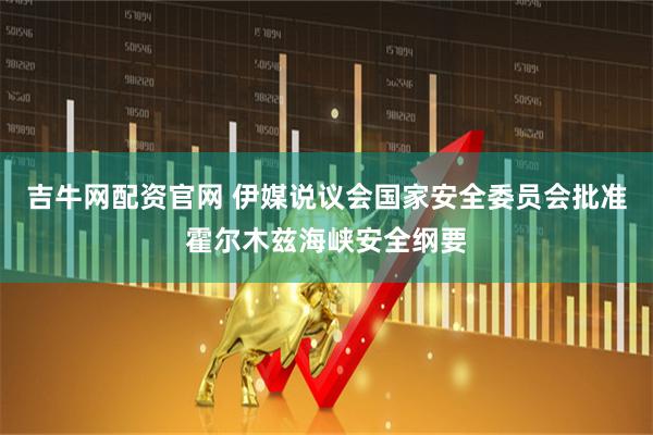吉牛网配资官网 伊媒说议会国家安全委员会批准霍尔木兹海峡安全纲要