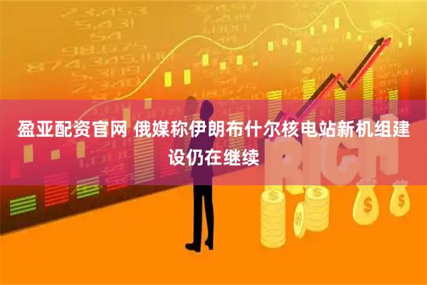盈亚配资官网 俄媒称伊朗布什尔核电站新机组建设仍在继续