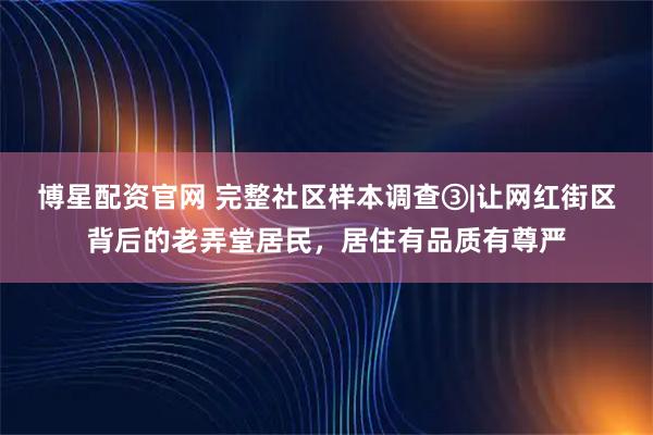 博星配资官网 完整社区样本调查③|让网红街区背后的老弄堂居民，居住有品质有尊严